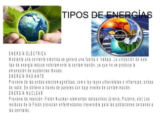 TIPOS DE ENERGÍAS
E N E R G ÍA E L É C T R IC A
M e d ia n te u n a c o rrie n te e lé c tric a s e g e n e ra u n a fu e rz a o tra b a jo . L a u tiliz a c ió n d e e s te
tip o d e e n e rg ía re d u c e n o to ria m e n te la c o n ta m in a c ió n , y a q u e n o s e p ro d u c e la
e m a n a c ió n d e s u s ta n c ia s tó x ic a s .
E N E R G ÍA R A D IA N T E
P ro v ie n e d e la s o n d a s e le c tro m a g n é tic a s , c o m o lo s ra y o s u ltra v io le ta s o in fra rro jo s , o n d a s
d e ra d io . S e o b tie n e a tra v é s d e p a n e le s c o n b a jo n iv e le s d e c o n ta m in a c ió n .
E N E R G ÍA N U C L E A R
P ro v ie n e d e re a c c ió n -F is ió n N u c le a r- e le m e n to s ra d io a c tiv o s (U ra n io , P lu to n io , e tc ) L o s
re s id u o s d e la F is ió n p ro v o c a n e n fe rm e d a d e s irre v e rs ib le p a ra la s p o b la c io n e s c e rc a n a s a
la s c e n tra le s .
 