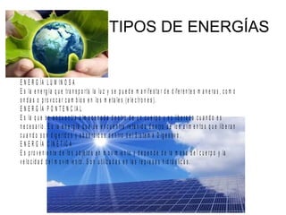 TIPOS DE ENERGÍAS
E N E R G ÍA L U M IN O S A
E s la e n e rg ía q u e tra n s p o rta la lu z y s e p u e d e m a n ife s ta r d e d ife re n te s m a n e ra s , c o m o
o n d a s o p ro v o c a r c a m b io s e n lo s m e ta le s (e le c tro n e s ).
E N E R G ÍA P O N T E N C IA L
E s la q u e s e e n c u e n tra a lm a c e n a d a d e n tro d e u n c u e rp o y e s lib e ra d a c u a n d o e s
n e c e s a rio . E s la e n e rg ía q u e s e e n c u e n tra re te n id a d e n tro d e lo s a lim e n to s q u e lib e ra n
c u a n d o s o n d ig e rid o s y a b s o rb id o s d e n tro d e l S is te m a D ig e s tiv o .
E N E R G ÍA C IN É T IC A
E s p ro v e n ie n te d e lo s o b je to s e n m o v im ie n to y d e p e n d e d e la m a s a d e l c u e rp o y la
v e lo c id a d d e l m o v im ie n to . S o n u tiliz a d a s e n la s re p re s a s h id rá u lic a s .
 