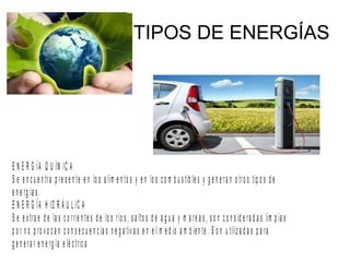 TIPOS DE ENERGÍAS
E N E R G ÍA Q U ÍM IC A
S e e n c u e n tra p re s e n te e n lo s a lim e n to s y e n lo s c o m b u s tib le s y g e n e ra n o tro s tip o s d e
e n e rg ía s .
E N E R G ÍA H ID R Á U L IC A
S e e x tra e d e la s c o rrie n te s d e lo s río s , s a lto s d e a g u a y m a re a s , s o n c o n s id e ra d a s lim p ia s
p o r n o p ro v o c a n c o n s e c u e n c ia s n e g a tiv a s e n e l m e d io a m b ien te . S o n u tiliz a d a s p a ra
g e n e ra r e n e rg ía e lé c tric a
 