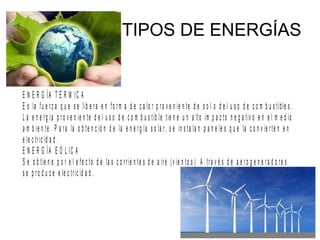 TIPOS DE ENERGÍAS
E N E R G ÍA T É R M IC A
E s la fu e rz a q u e s e lib e ra e n fo rm a d e c a lo r p ro v e n ie n te d e s o l o d e l u s o d e c o m b u s tible s .
L a e n e rg ía p ro v e n ie n te d e l u s o d e c o m b u s tib le tie n e u n a lto im p a c to n e g a tiv o e n e l m e d io
a m b ie n te . P a ra la o b te n c ió n d e la e n e rg ía s o la r, s e in s ta la n p a n e le s q u e la c o n v ie rte n e n
e le c tric id a d .
E N E R G ÍA E Ó L IC A
S e o b tie n e p o r e l e fe c to d e la s c o rrie n te s d e a ire (v ie n to s ). A tra v é s d e a e ro g e n e ra d o re s
s e p ro d u c e e le c tric id a d .
 