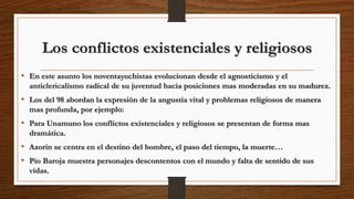 Los conflictos existenciales y religiosos
• En este asunto los noventayochistas evolucionan desde el agnosticismo y el
anticlericalismo radical de su juventud hacia posiciones mas moderadas en su madurez.
• Los del 98 abordan la expresión de la angustia vital y problemas religiosos de manera
mas profunda, por ejemplo:
• Para Unamuno los conflictos existenciales y religiosos se presentan de forma mas
dramática.
• Azorín se centra en el destino del hombre, el paso del tiempo, la muerte…
• Pio Baroja muestra personajes descontentos con el mundo y falta de sentido de sus
vidas.
 