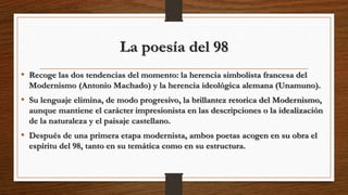 La poesía del 98
• Recoge las dos tendencias del momento: la herencia simbolista francesa del
Modernismo (Antonio Machado) y la herencia ideológica alemana (Unamuno).
• Su lenguaje elimina, de modo progresivo, la brillantez retorica del Modernismo,
aunque mantiene el carácter impresionista en las descripciones o la idealización
de la naturaleza y el paisaje castellano.
• Después de una primera etapa modernista, ambos poetas acogen en su obra el
espíritu del 98, tanto en su temática como en su estructura.
 