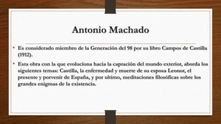 Antonio Machado
• Es considerado miembro de la Generación del 98 por su libro Campos de Castilla
(1912).
• Esta obra con la que evoluciona hacia la captación del mundo exterior, aborda los
siguientes temas: Castilla, la enfermedad y muerte de su esposa Leonor, el
presente y porvenir de España, y por ultimo, meditaciones filosóficas sobre los
grandes enigmas de la existencia.
 