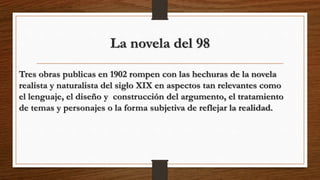 La novela del 98
Tres obras publicas en 1902 rompen con las hechuras de la novela
realista y naturalista del siglo XIX en aspectos tan relevantes como
el lenguaje, el diseño y construcción del argumento, el tratamiento
de temas y personajes o la forma subjetiva de reflejar la realidad.
 