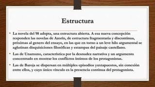 Estructura
• La novela del 98 adopta, una estructura abierta. A esa nueva concepción
responden las novelas de Azorín, de estructura fragmentaria y discontinua,
próximas al genero del ensayo, en las que en torno a un leve hilo argumental se
aglutinan disquisiciones filosóficas y estampas del paisaje castellano.
• Las de Unamuno, característica por la desnudez narrativa y un argumento
concentrado en mostrar los conflictos íntimos de los protagonistas.
• Las de Baroja se dispersan en múltiples episodios yuxtapuestos, sin conexión
entre ellos, y cuyo único vinculo es la presencia continua del protagonista.
 