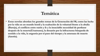 Temática
• Estas novelas abordan los grandes temas de la Generación del 98, como las lucha
por la vida en un mundo hostil y la exaltación de la voluntad frente a la abulia
(Baroja), el conflicto entre razón y fe y la insaciable necesidad de perdurar
después de la muerte(Unamuno), la desazón por la infructuosa búsqueda de
sentido a la vida, la angustia por el paso del tiempo y la amenaza de muerte
(Azorín).
 