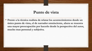 Punto de vista
• Frente a la técnica realista de relatar los acontecimientos desde un
único punto de vista, el de narrador omnisciente, ahora se muestra
una mayor preocupación por hacerlo desde la perspectiva del autor,
mucho mas personal y subjetiva.
 