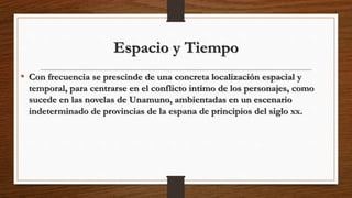 Espacio y Tiempo
• Con frecuencia se prescinde de una concreta localización espacial y
temporal, para centrarse en el conflicto intimo de los personajes, como
sucede en las novelas de Unamuno, ambientadas en un escenario
indeterminado de provincias de la espana de principios del siglo xx.
 
