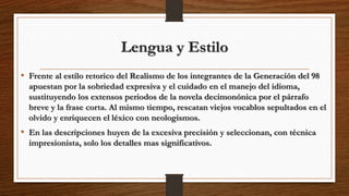 Lengua y Estilo
• Frente al estilo retorico del Realismo de los integrantes de la Generación del 98
apuestan por la sobriedad expresiva y el cuidado en el manejo del idioma,
sustituyendo los extensos periodos de la novela decimonónica por el párrafo
breve y la frase corta. Al mismo tiempo, rescatan viejos vocablos sepultados en el
olvido y enriquecen el léxico con neologismos.
• En las descripciones huyen de la excesiva precisión y seleccionan, con técnica
impresionista, solo los detalles mas significativos.
 