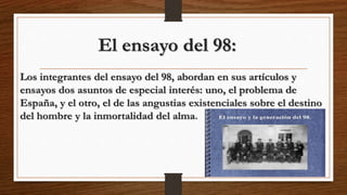 El ensayo del 98:
Los integrantes del ensayo del 98, abordan en sus artículos y
ensayos dos asuntos de especial interés: uno, el problema de
España, y el otro, el de las angustias existenciales sobre el destino
del hombre y la inmortalidad del alma.
 