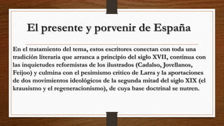 El presente y porvenir de España
En el tratamiento del tema, estos escritores conectan con toda una
tradición literaria que arranca a principio del siglo XVII, continua con
las inquietudes reformistas de los ilustrados (Cadalso, Jovellanos,
Feijoo) y culmina con el pesimismo critico de Larra y la aportaciones
de dos movimientos ideológicos de la segunda mitad del siglo XIX (el
krausismo y el regeneracionismo), de cuya base doctrinal se nutren.
 