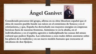 Ángel Ganivet
Considerado precursor del grupo, afirma en su obra Idearium español que el
alma de nuestro pueblo hunde sus raíces en el estoicismo de Seneca y en el
cristianismo, y que, España ha derrochado sus mayores energías en empresas
heroicas fuera de nuestras fronteras. Asimismo ve en la abulia, en el
individualismo y en el espíritu agresivo e indisciplinado las causas del atraso
cultural que padece España. Las soluciones a esos males deben asentarse sobre
los pilares de la tradición y en un nuevo modelo humano que reencarne el
idealismo de don Quijote.
 