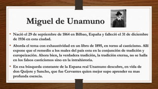 Miguel de Unamuno
• Nació el 29 de septiembre de 1864 en Bilbao, España y falleció el 31 de diciembre
de 1936 en esta ciudad.
• Aborda el tema con exhaustividad en un libro de 1895, en torno al casticismo. Allí
expone que el remedio a los males del país esta en la conjunción de tradición y
europeización. Ahora bien, la verdadera tradición, la tradición eterna, no se halla
en los falsos casticismos sino en la intrahistoria.
• En esa búsqueda constante de la Espana real Unamuno descubre, en vida de
don Quijote y Sancho, que fue Cervantes quien mejor supo aprender su mas
profunda esencia.
 