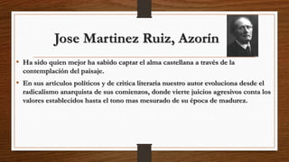 Jose Martinez Ruiz, Azorín
• Ha sido quien mejor ha sabido captar el alma castellana a través de la
contemplación del paisaje.
• En sus artículos políticos y de critica literaria nuestro autor evoluciona desde el
radicalismo anarquista de sus comienzos, donde vierte juicios agresivos conta los
valores establecidos hasta el tono mas mesurado de su época de madurez.
 