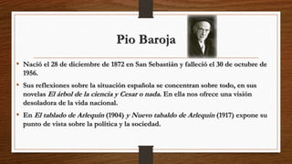 Pio Baroja
• Nació el 28 de diciembre de 1872 en San Sebastián y falleció el 30 de octubre de
1956.
• Sus reflexiones sobre la situación española se concentran sobre todo, en sus
novelas El árbol de la ciencia y Cesar o nada. En ella nos ofrece una visión
desoladora de la vida nacional.
• En El tablado de Arlequín (1904) y Nuevo tabaldo de Arlequin (1917) expone su
punto de vista sobre la política y la sociedad.
 