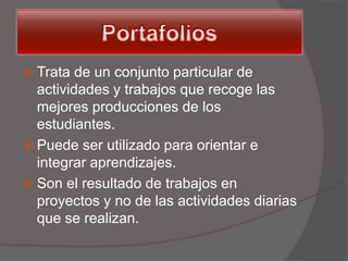  Trata de un conjunto particular de
  actividades y trabajos que recoge las
  mejores producciones de los
  estudiantes.
 Puede ser utilizado para orientar e
  integrar aprendizajes.
 Son el resultado de trabajos en
  proyectos y no de las actividades diarias
  que se realizan.
 