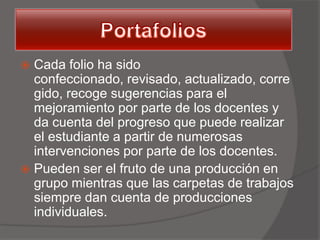  Cada folio ha sido
  confeccionado, revisado, actualizado, corre
  gido, recoge sugerencias para el
  mejoramiento por parte de los docentes y
  da cuenta del progreso que puede realizar
  el estudiante a partir de numerosas
  intervenciones por parte de los docentes.
 Pueden ser el fruto de una producción en
  grupo mientras que las carpetas de trabajos
  siempre dan cuenta de producciones
  individuales.
 