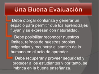 Debe otorgar confianza y generar un
espacio para permitir que los aprendizajes
fluyan y se expresen con naturalidad.
  Debe posibilitar reconocer nuestros
límites, reírnos de nuestras propias
exigencias y recuperar el sentido de lo
humano en el acto de aprender.
  Debe recuperar y proveer seguridad y
 proteger a los estudiantes y por tanto, se
 imbrica en la buena enseñanza.
 