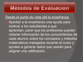 Desde el punto de vista del la enseñanza:
 Aportan a la enseñanza una ayuda para
  motivar a los estudiantes a que
  aprendan, parar que los profesores puedan
  obtener información de los conocimientos de
  cada alumno sobre los conceptos y métodos
  matemáticos trabajados durante el curso y
  ayudan a generar datos que usarán para
  asignar una calificación.
 