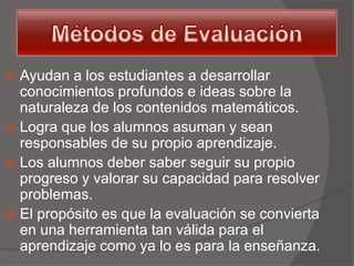  Ayudan a los estudiantes a desarrollar
  conocimientos profundos e ideas sobre la
  naturaleza de los contenidos matemáticos.
 Logra que los alumnos asuman y sean
  responsables de su propio aprendizaje.
 Los alumnos deber saber seguir su propio
  progreso y valorar su capacidad para resolver
  problemas.
 El propósito es que la evaluación se convierta
  en una herramienta tan válida para el
  aprendizaje como ya lo es para la enseñanza.
 