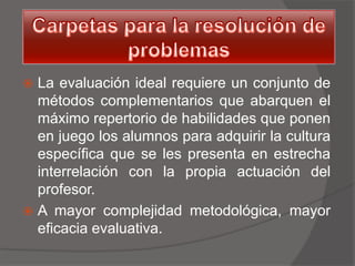  La evaluación ideal requiere un conjunto de
  métodos complementarios que abarquen el
  máximo repertorio de habilidades que ponen
  en juego los alumnos para adquirir la cultura
  específica que se les presenta en estrecha
  interrelación con la propia actuación del
  profesor.
 A mayor complejidad metodológica, mayor
  eficacia evaluativa.
 