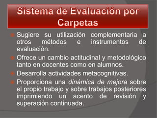  Sugiere su utilización complementaria a
  otros    métodos      e    instrumentos     de
  evaluación.
 Ofrece un cambio actitudinal y metodológico
  tanto en docentes como en alumnos.
 Desarrolla actividades metacognitivas.
 Proporciona una dinámica de mejora sobre
  el propio trabajo y sobre trabajos posteriores
  imprimiendo un acento de revisión y
  superación continuada.
 