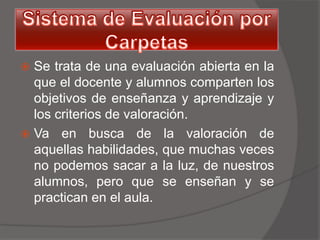  Se trata de una evaluación abierta en la
  que el docente y alumnos comparten los
  objetivos de enseñanza y aprendizaje y
  los criterios de valoración.
 Va en busca de la valoración de
  aquellas habilidades, que muchas veces
  no podemos sacar a la luz, de nuestros
  alumnos, pero que se enseñan y se
  practican en el aula.
 