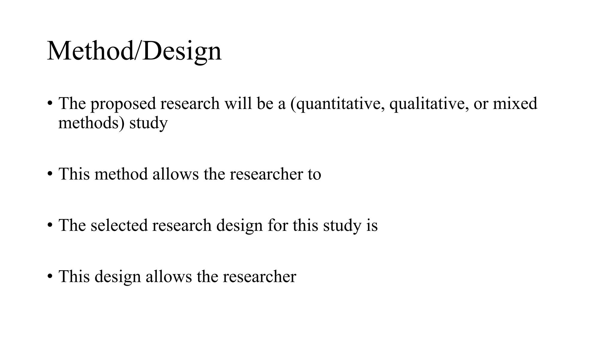 Method/Design
• The proposed research will be a (quantitative, qualitative, or mixed
methods) study
• This method allows the researcher to
• The selected research design for this study is
• This design allows the researcher
 