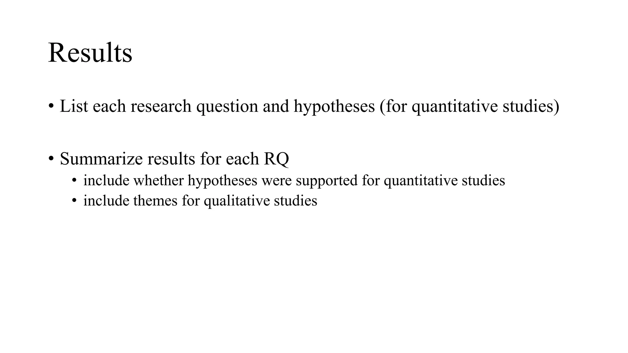 Results
• List each research question and hypotheses (for quantitative studies)
• Summarize results for each RQ
• include whether hypotheses were supported for quantitative studies
• include themes for qualitative studies
 