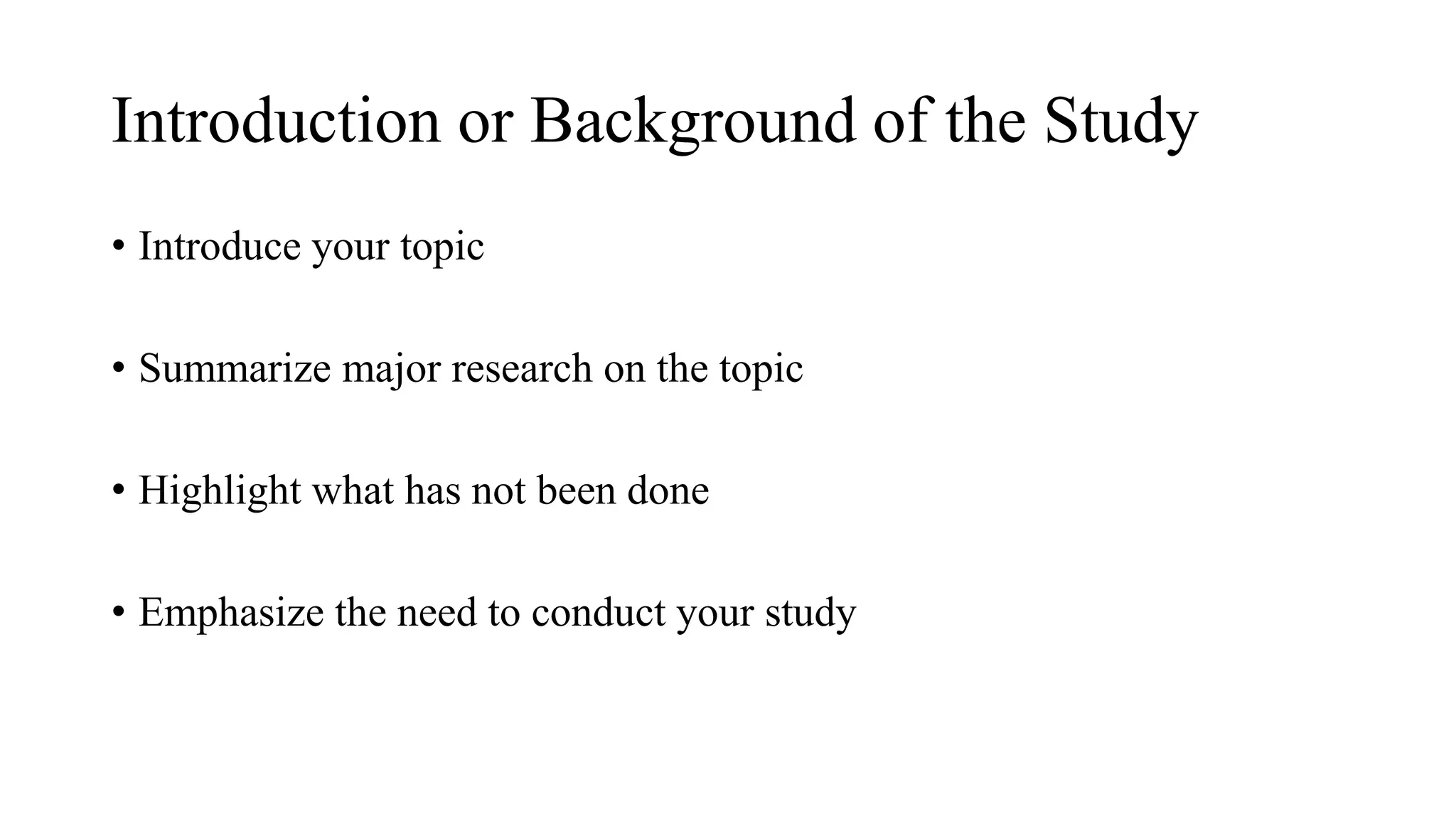 Introduction or Background of the Study
• Introduce your topic
• Summarize major research on the topic
• Highlight what has not been done
• Emphasize the need to conduct your study
 