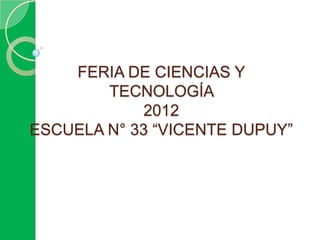 FERIA DE CIENCIAS Y
        TECNOLOGÍA
            2012
ESCUELA N° 33 “VICENTE DUPUY”
 