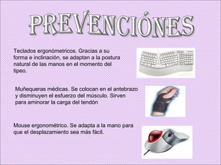 Prevenciónes Teclados ergonómetricos. Gracias a su forma e inclinación, se adaptan a la postura natural de las manos en el momento del tipeo. Muñequeras médicas. Se colocan en el antebrazo y disminuyen el esfuerzo del músculo. Sirven para aminorar la carga del tendón  Mouse ergonométrico. Se adapta a la mano para que el desplazamiento sea más fácil. 