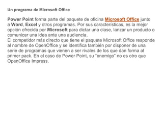 Un programa de Microsoft Office
Power Point forma parte del paquete de oficina Microsoft Office junto
a Word, Excel y otro...