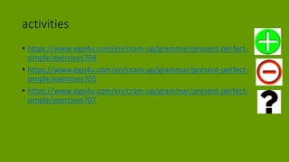 activities
• https://www.ego4u.com/en/cram-up/grammar/present-perfect-
simple/exercises?04
• https://www.ego4u.com/en/cram-up/grammar/present-perfect-
simple/exercises?05
• https://www.ego4u.com/en/cram-up/grammar/present-perfect-
simple/exercises?07
 