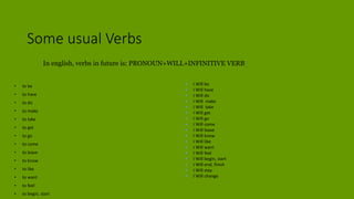 Some usual Verbs
• to be
• to have
• to do
• to make
• to take
• to get
• to go
• to come
• to leave
• to know
• to like
• to want
• to feel
• to begin, start
 I Will be
 I Will have
 I Will do
 I Will make
 I Will take
 I Will get
 I Will go
 I Will come
 I Will leave
 I Will know
 I Will like
 I Will want
 I Will feel
 I Will begin, start
 I Will end, finish
 I Will stay
 I Will change
In english, verbs in future is: PRONOUN+WILL+INFINITIVE VERB .
 