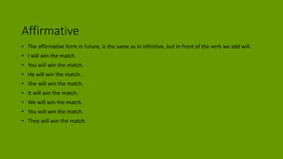 Affirmative
• The affirmative form in future, is the same as in infinitive, but in front of the verb we add will.
• I will win the match.
• You will win the match.
• He will win the match.
• She will win the match.
• It will win the match.
• We will win the match.
• You will win the match.
• They will win the match
 