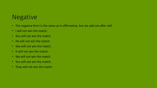 Negative
• The negative form is the same as in affirmative, but we add not after will.
• I will not win the match.
• You will not win the match.
• He will not win the match.
• She will not win the match.
• It will not win the match.
• We will not win the match.
• You will not win the match.
• They will not win the match
 