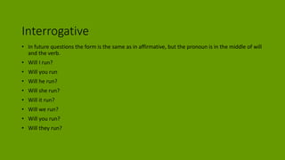 Interrogative
• In future questions the form is the same as in affirmative, but the pronoun is in the middle of will
and the verb.
• Will I run?
• Will you run
• Will he run?
• Will she run?
• Will it run?
• Will we run?
• Will you run?
• Will they run?
 