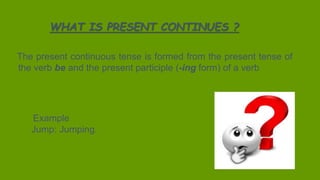 The present continuous tense is formed from the present tense of
the verb be and the present participle (-ing form) of a verb
WHAT IS PRESENT CONTINUES ?
The present continuous tense is formed from the present tense of
the verb be and the present participle (-ing form) of a verb
Example
Jump: Jumping.
 