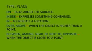 TYPE: PLACE
ON – TALKS ABOUT THE SURFACE.
INSIDE – EXPRESSES SOMETHING CONTAINED.
IN – TO INDICATE A LOCATION.
OVER, ABOVE – WHEN THE OBJECT IS HIGHER THAN A
POINT.
BETWEEN, AMONG, NEAR, BY, NEXT TO, OPPOSITE –
WHEN THE OBJECT IS CLOSE TO A POINT.
 