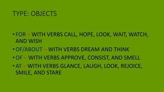 TYPE: OBJECTS
• FOR – WITH VERBS CALL, HOPE, LOOK, WAIT, WATCH,
AND WISH
• OF/ABOUT – WITH VERBS DREAM AND THINK
• OF – WITH VERBS APPROVE, CONSIST, AND SMELL
• AT – WITH VERBS GLANCE, LAUGH, LOOK, REJOICE,
SMILE, AND STARE
 