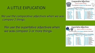 A LITTLE EXPLICATION
We use the comparative adjectives when we was
compare 2 things.
We use the superlative adjectives when
we was compare 3 or more things.
 