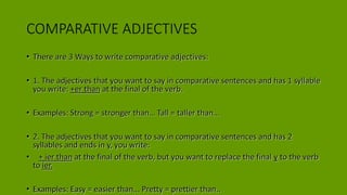 COMPARATIVE ADJECTIVES
• There are 3 Ways to write comparative adjectives:
• 1. The adjectives that you want to say in comparative sentences and has 1 syllable
you write: +er than at the final of the verb.
• Examples: Strong = stronger than… Tall = taller than…
• 2. The adjectives that you want to say in comparative sentences and has 2
syllables and ends in y, you write:
• + ier than at the final of the verb, but you want to replace the final y to the verb
to ier.
• Examples: Easy = easier than... Pretty = prettier than..
 