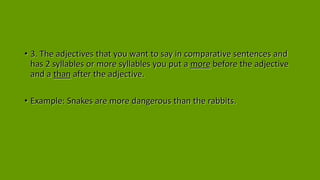 • 3. The adjectives that you want to say in comparative sentences and
has 2 syllables or more syllables you put a more before the adjective
and a than after the adjective.
• Example: Snakes are more dangerous than the rabbits.
 