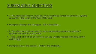 SUPERLATIVE ADJECTIVES
• 1. The adjectives that you want to say in superlative sentences and has 1 syllable
you write: + the ...est at the final of the verb.
• Examples: Strong = the strongest… Tall = the tallest...
• 2. The adjectives that you want to say in comparative sentences and has 2
syllables and ends in y, you write:
• +the ...iest at the final of the verb, but you want to replace the final y to the
verb to iest.
• Examples: Easy = the easiest... Pretty = the prettiest...
 