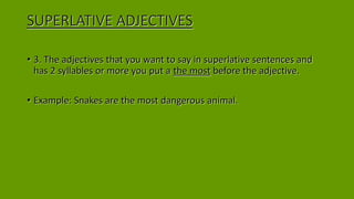 SUPERLATIVE ADJECTIVES
• 3. The adjectives that you want to say in superlative sentences and
has 2 syllables or more you put a the most before the adjective.
• Example: Snakes are the most dangerous animal.
 