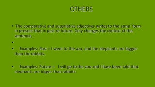 OTHERS
• The comparative and superlative adjectives writes to the same form
in present that in past or future. Only changes the context of the
sentence,
•
• Examples: Past = I went to the zoo, and the elephants are bigger
than the rabbits.
• Examples: Future = I will go to the zoo and I have been told that
elephants are bigger than rabbits.
 