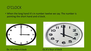 O’CLOCK
• When the long hand it’s in number twelve we say. The number is
pointing the short hand and o’clock.
Ex. It’s tree o’clock Ex.It’s four o’clock
 