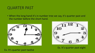 QUARTER PAST
• When the long hand it’s in number tree we say, it’s quarter past and
the number before the short hand.
Ex. It’s quarter past twelve
Ex. It’s quarter past eight
 