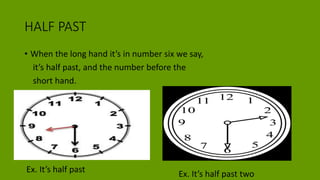 HALF PAST
• When the long hand it’s in number six we say,
it’s half past, and the number before the
short hand.
Ex. It’s half past Ex. It’s half past two
 